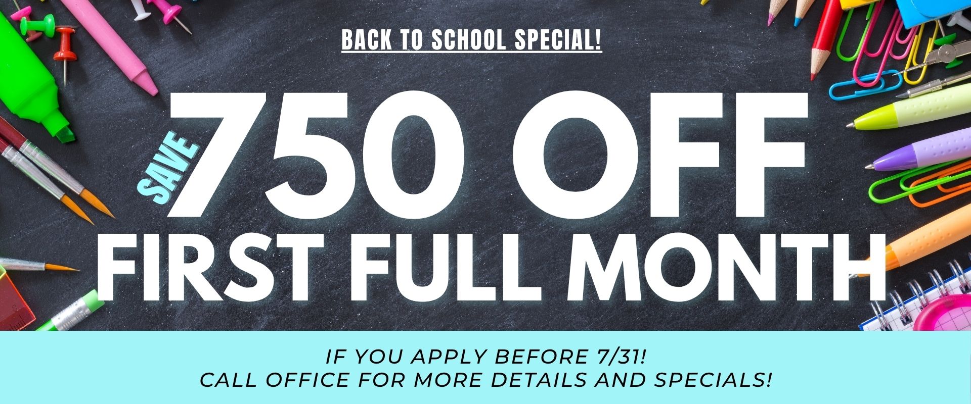 BACK TO SCHOOL SPECIAL! Save $750 off your first full month if you apply before 7/31! Call office for more details and Specials!